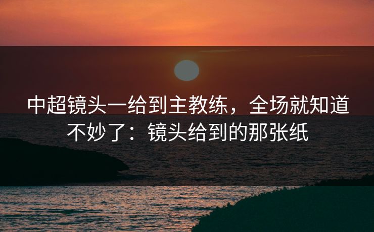中超镜头一给到主教练，全场就知道不妙了：镜头给到的那张纸