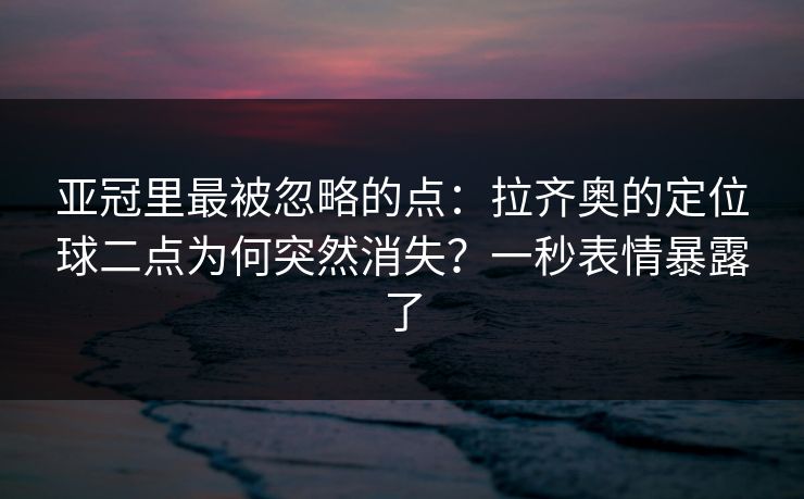 亚冠里最被忽略的点：拉齐奥的定位球二点为何突然消失？一秒表情暴露了