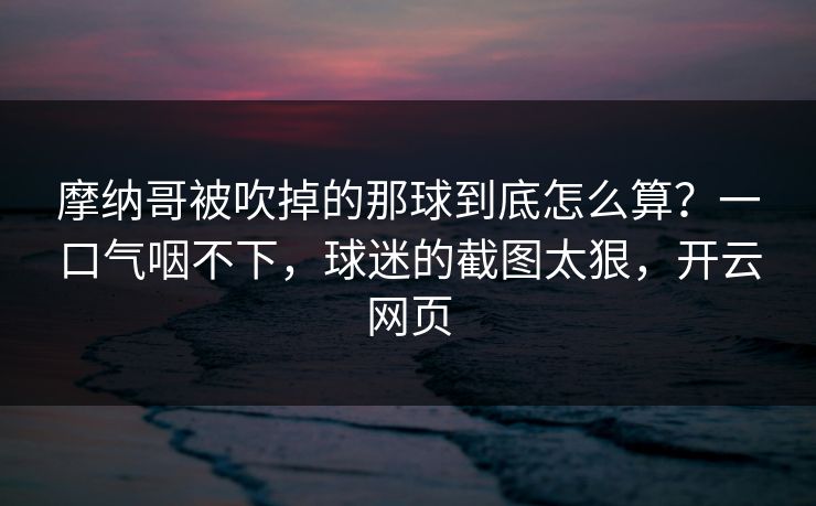 摩纳哥被吹掉的那球到底怎么算?一口气咽不下,球迷的截图太狠,开云网页 摩纳哥被吹掉的那球到底怎么算?一口气咽不下,球迷的截图太狠,开云网页